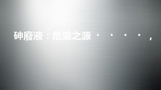砷廢液：危險之源，如何安全處理？